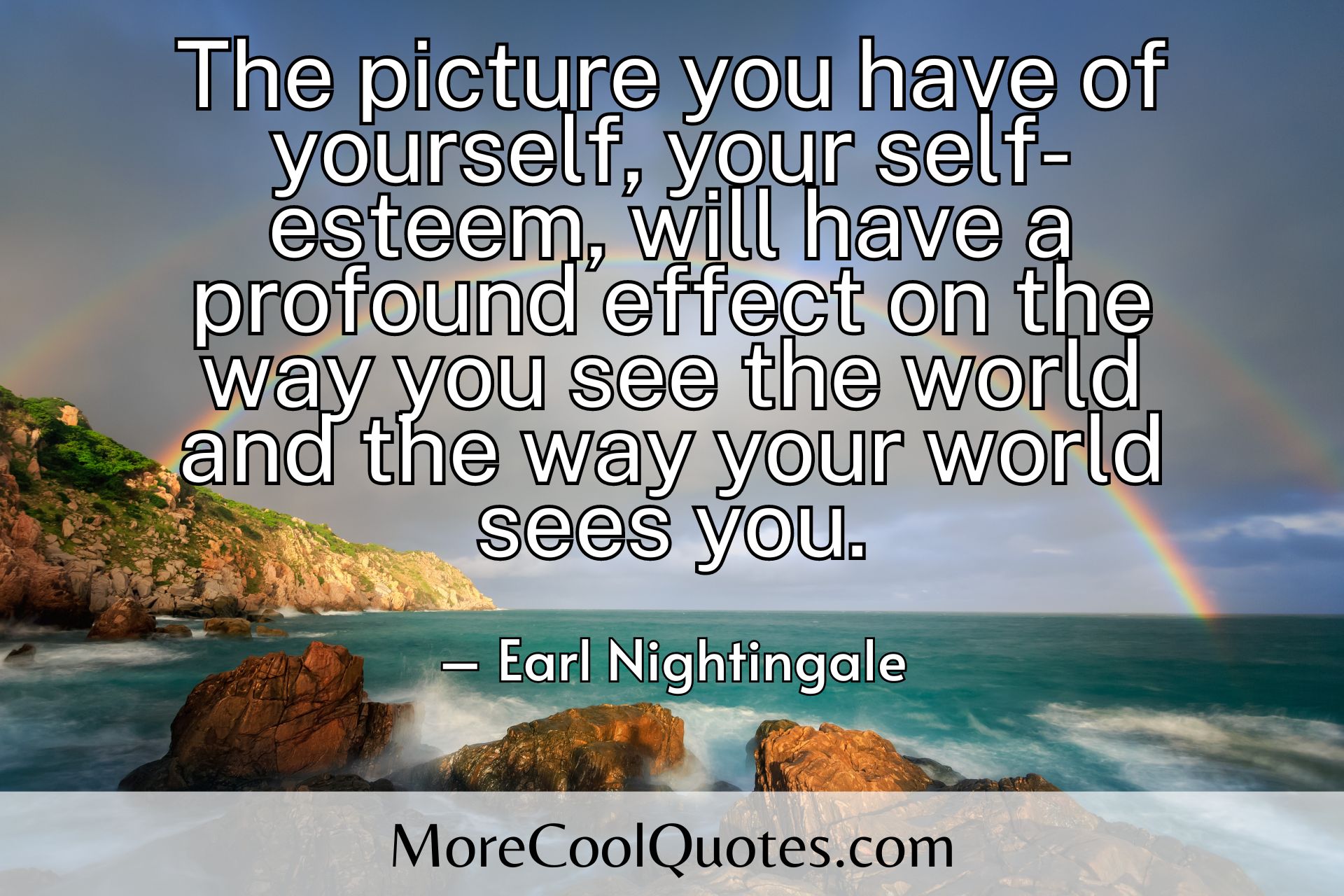 The picture you have of yourself, your self-esteem, will have a profound effect on the way you see the world and the way your world sees you. Earl Nightingale