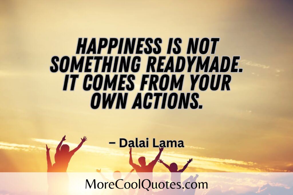 Happiness is not something readymade.  It comes from your own actions. – Dalai Lama