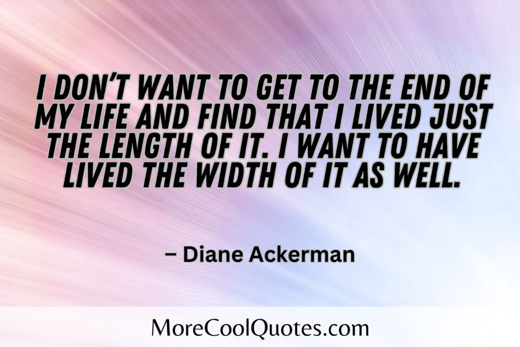 I don’t want to get to the end of my life and find that I lived just the length of it. I want to have lived the width of it as well. – Diane Ackerman