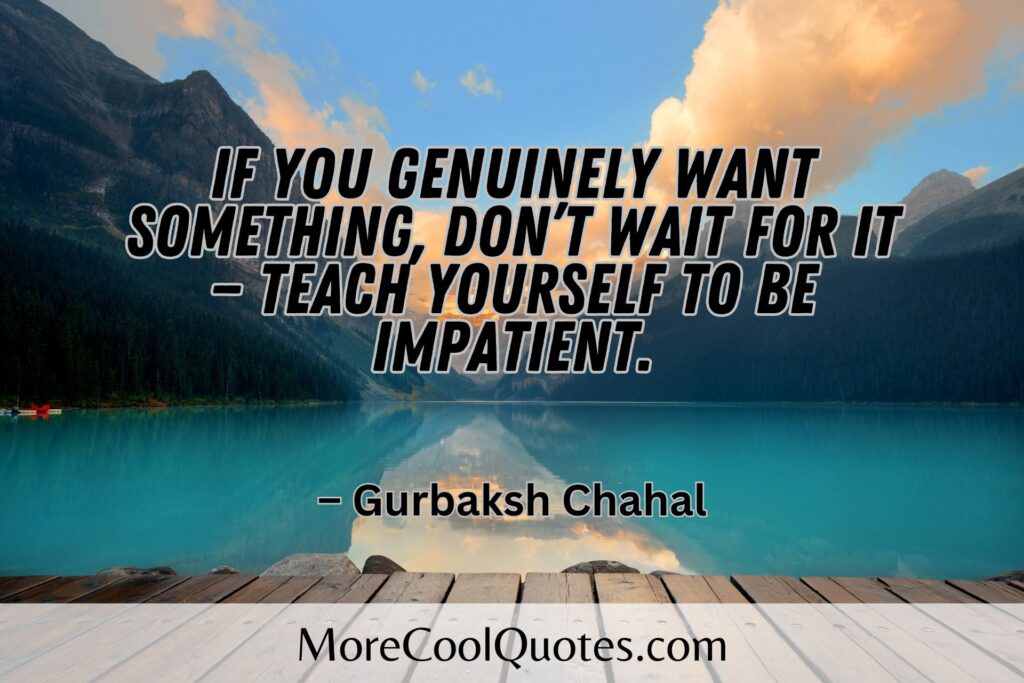 If you genuinely want something, don’t wait for it — teach yourself to be impatient. – Gurbaksh Chahal