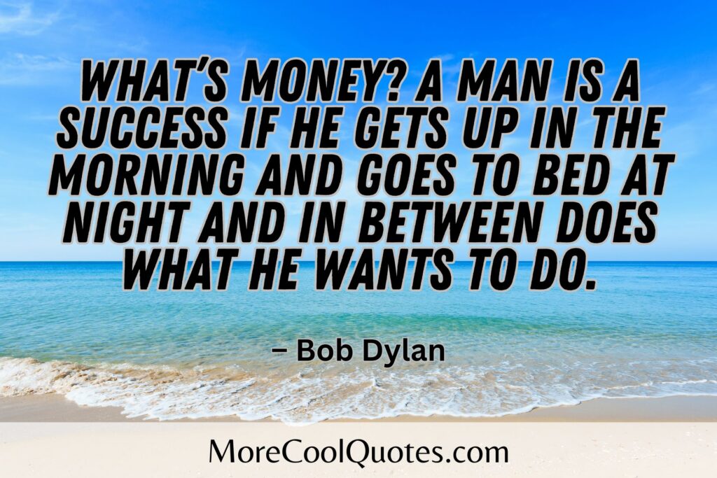 What’s money? A man is a success if he gets up in the morning and goes to bed at night and in between does what he wants to do. – Bob Dylan